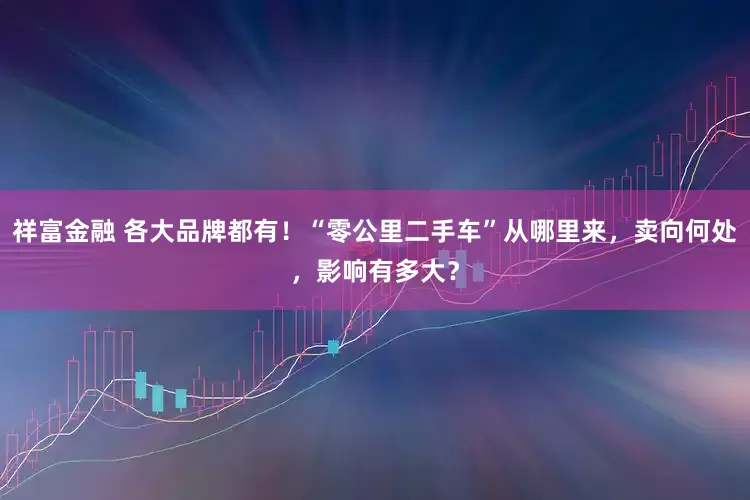 祥富金融 各大品牌都有！“零公里二手车”从哪里来，卖向何处，影响有多大？