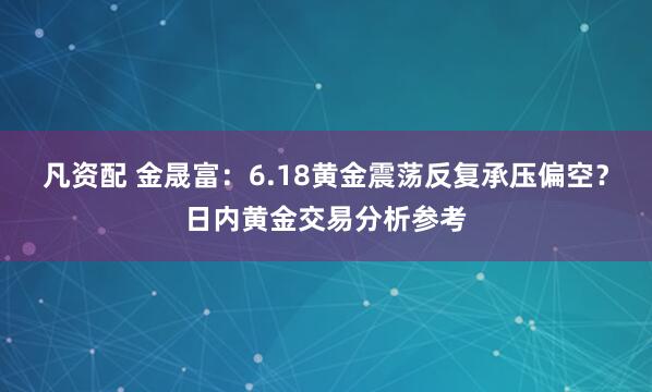凡资配 金晟富：6.18黄金震荡反复承压偏空？日内黄金交易分析参考