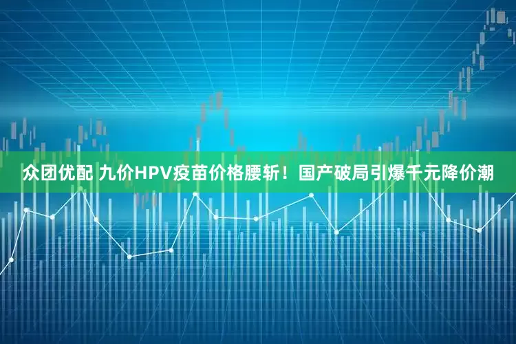众团优配 九价HPV疫苗价格腰斩！国产破局引爆千元降价潮