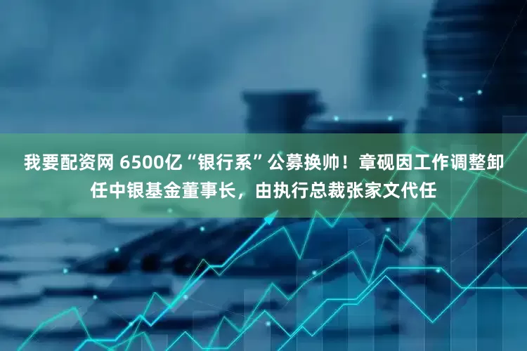 我要配资网 6500亿“银行系”公募换帅！章砚因工作调整卸任中银基金董事长，由执行总裁张家文代任
