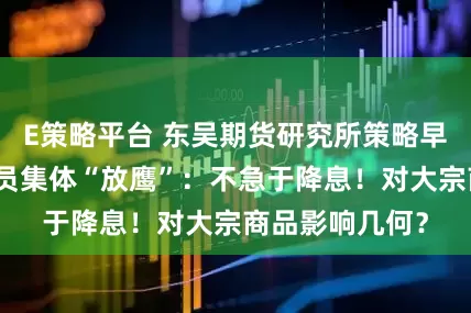 E策略平台 东吴期货研究所策略早参｜美联储官员集体“放鹰”：不急于降息！对大宗商品影响几何？