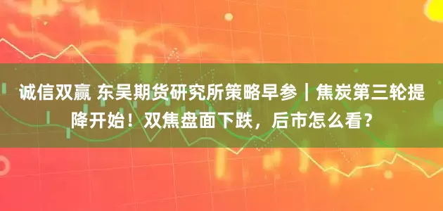 诚信双赢 东吴期货研究所策略早参｜焦炭第三轮提降开始！双焦盘面下跌，后市怎么看？