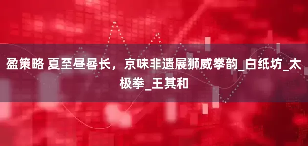 盈策略 夏至昼晷长，京味非遗展狮威拳韵_白纸坊_太极拳_王其和