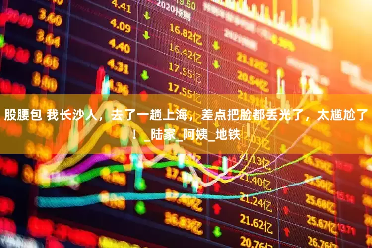 股腰包 我长沙人，去了一趟上海，差点把脸都丢光了，太尴尬了！_陆家_阿姨_地铁