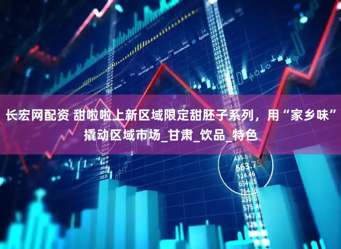 长宏网配资 甜啦啦上新区域限定甜胚子系列，用“家乡味”撬动区域市场_甘肃_饮品_特色