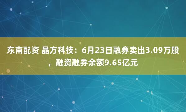 东南配资 晶方科技：6月23日融券卖出3.09万股，融资融券余额9.65亿元