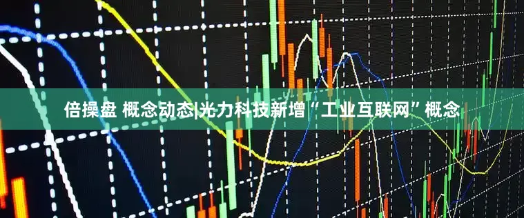 倍操盘 概念动态|光力科技新增“工业互联网”概念