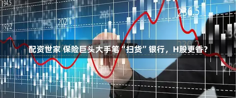配资世家 保险巨头大手笔“扫货”银行，H股更香？