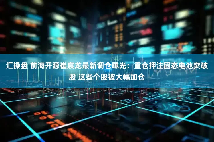 汇操盘 前海开源崔宸龙最新调仓曝光：重仓押注固态电池突破股 这些个股被大幅加仓