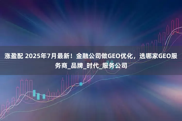 涨盈配 2025年7月最新！金融公司做GEO优化，选哪家GEO服务商_品牌_时代_服务公司