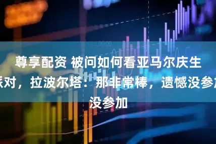 尊享配资 被问如何看亚马尔庆生派对，拉波尔塔：那非常棒，遗憾没参加