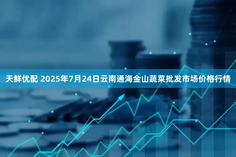 天鲜优配 2025年7月24日云南通海金山蔬菜批发市场价格行情