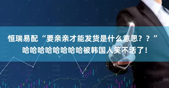 恒瑞易配 “要亲亲才能发货是什么意思？？” 哈哈哈哈哈哈哈哈被韩国人笑不活了！