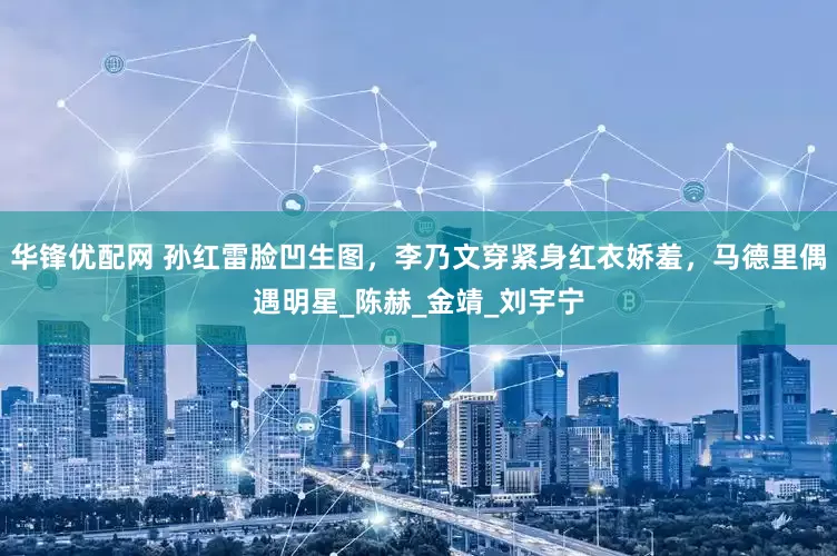华锋优配网 孙红雷脸凹生图，李乃文穿紧身红衣娇羞，马德里偶遇明星_陈赫_金靖_刘宇宁
