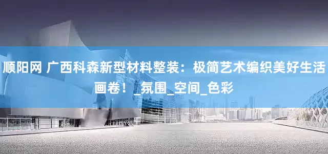 顺阳网 广西科森新型材料整装：极简艺术编织美好生活画卷！_氛围_空间_色彩