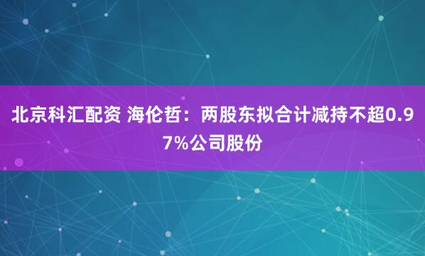 北京科汇配资 海伦哲：两股东拟合计减持不超0.97%公司股份