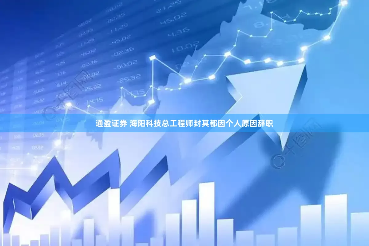 通盈证券 海阳科技总工程师封其都因个人原因辞职