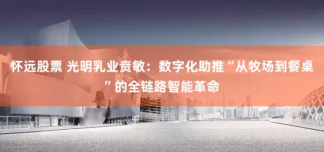 怀远股票 光明乳业贲敏：数字化助推“从牧场到餐桌”的全链路智能革命