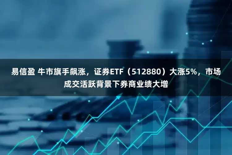 易信盈 牛市旗手飙涨，证券ETF（512880）大涨5%，市场成交活跃背景下券商业绩大增