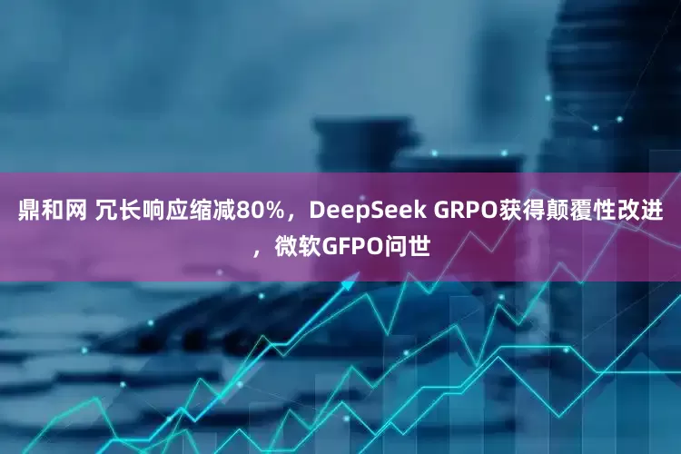 鼎和网 冗长响应缩减80%，DeepSeek GRPO获得颠覆性改进，微软GFPO问世