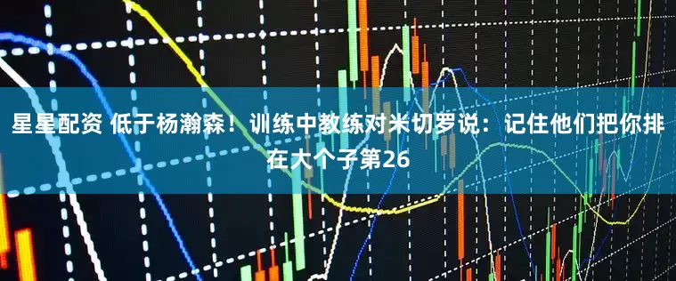 星星配资 低于杨瀚森！训练中教练对米切罗说：记住他们把你排在大个子第26