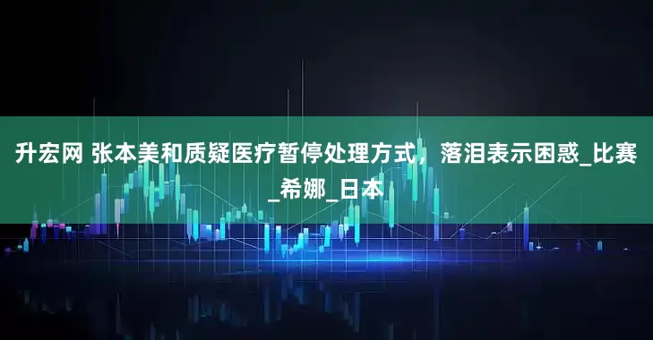 升宏网 张本美和质疑医疗暂停处理方式，落泪表示困惑_比赛_希娜_日本
