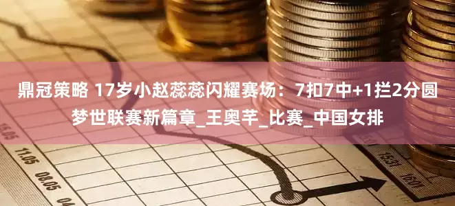 鼎冠策略 17岁小赵蕊蕊闪耀赛场：7扣7中+1拦2分圆梦世联赛新篇章_王奥芊_比赛_中国女排