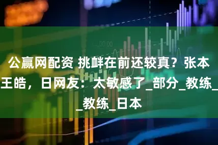 公赢网配资 挑衅在前还较真？张本不满王皓，日网友：太敏感了_部分_教练_日本