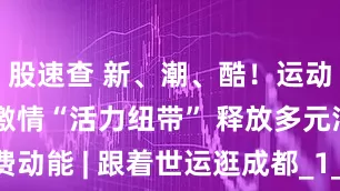 股速查 新、潮、酷！运动点燃生活激情“活力纽带” 释放多元消费动能 | 跟着世运逛成都_1_CBA_年轻人