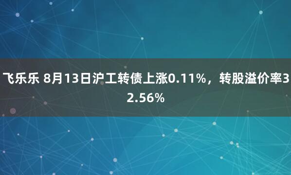 飞乐乐 8月13日沪工转债上涨0.11%，转股溢价率32.56%