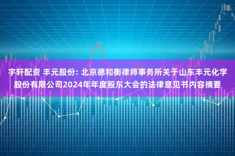宇轩配资 丰元股份: 北京德和衡律师事务所关于山东丰元化学股份有限公司2024年年度股东大会的法律意见书内容摘要