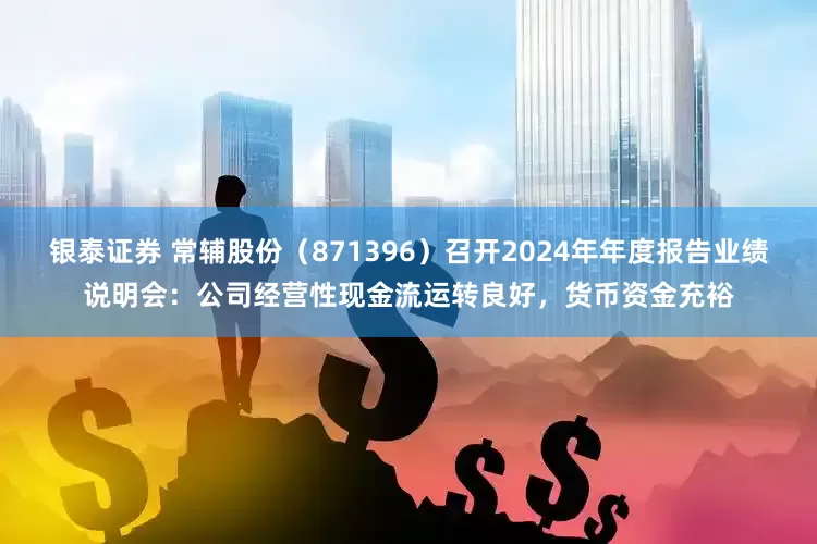 银泰证券 常辅股份（871396）召开2024年年度报告业绩说明会：公司经营性现金流运转良好，货币资金充裕