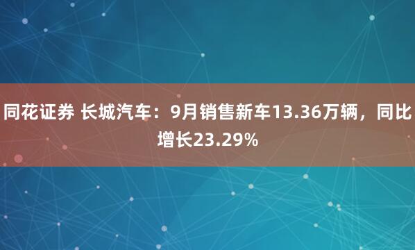 同花证券 长城汽车：9月销售新车13.36万辆，同比增长23.29%