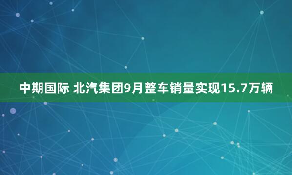 中期国际 北汽集团9月整车销量实现15.7万辆