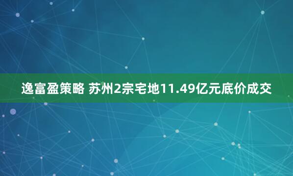逸富盈策略 苏州2宗宅地11.49亿元底价成交