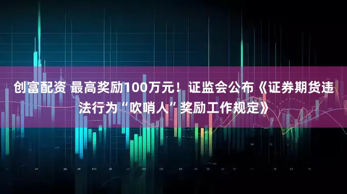 创富配资 最高奖励100万元！证监会公布《证券期货违法行为“吹哨人”奖励工作规定》