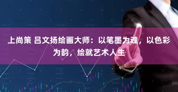上尚策 吕文扬绘画大师：以笔墨为魂，以色彩为韵，绘就艺术人生