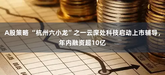 A股策略 “杭州六小龙”之一云深处科技启动上市辅导，年内融资超10亿