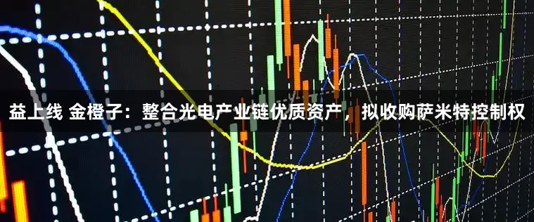 益上线 金橙子：整合光电产业链优质资产，拟收购萨米特控制权