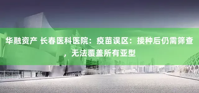 华融资产 长春医科医院：疫苗误区：接种后仍需筛查，无法覆盖所有亚型