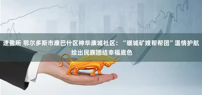速盈所 鄂尔多斯市康巴什区神华康城社区:“暖城矿嫂帮帮团”温情护航 绘出民族团结幸福底色